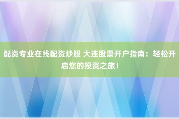 配资专业在线配资炒股 大连股票开户指南：轻松开启您的投资之旅！