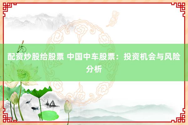 配资炒股给股票 中国中车股票：投资机会与风险分析