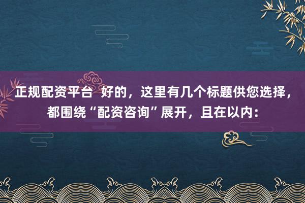 正规配资平台  好的，这里有几个标题供您选择，都围绕“配资咨询”展开，且在以内：