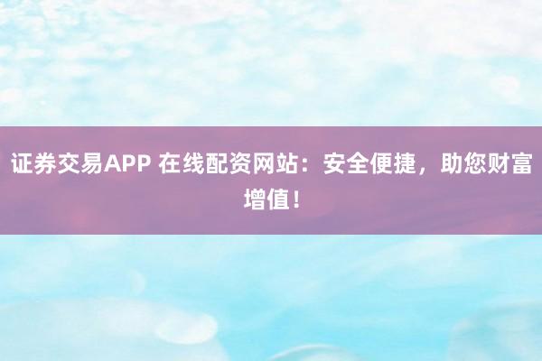 证券交易APP 在线配资网站：安全便捷，助您财富增值！