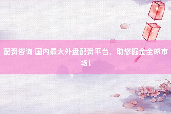 配资咨询 国内最大外盘配资平台，助您掘金全球市场！