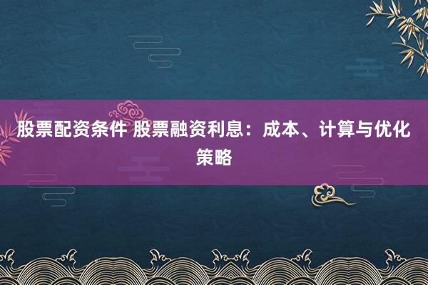 股票配资条件 股票融资利息：成本、计算与优化策略
