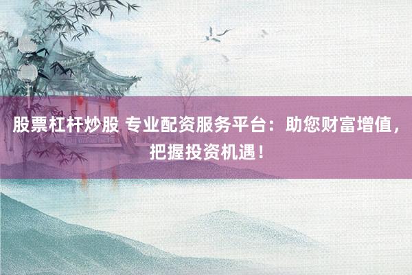 股票杠杆炒股 专业配资服务平台：助您财富增值，把握投资机遇！