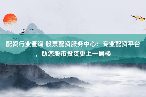 配资行业查询 股票配资服务中心：专业配资平台，助您股市投资更上一层楼