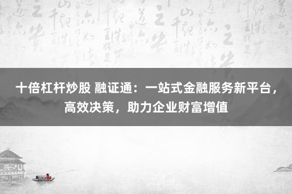 十倍杠杆炒股 融证通：一站式金融服务新平台，高效决策，助力企业财富增值