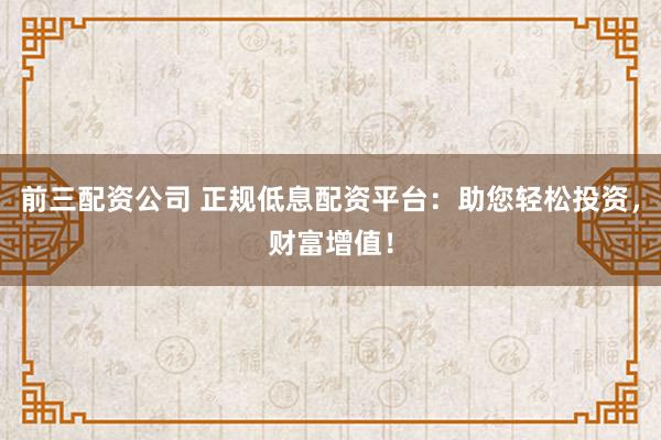 前三配资公司 正规低息配资平台：助您轻松投资，财富增值！