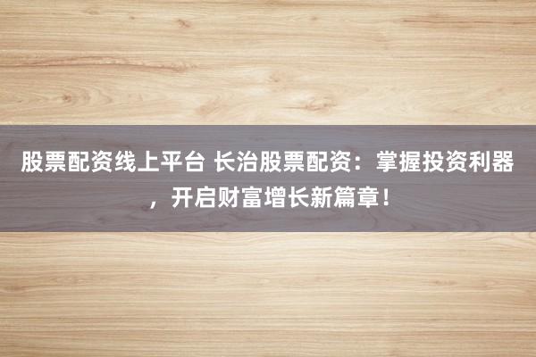股票配资线上平台 长治股票配资：掌握投资利器，开启财富增长新篇章！