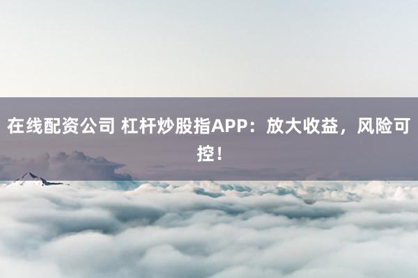 在线配资公司 杠杆炒股指APP：放大收益，风险可控！
