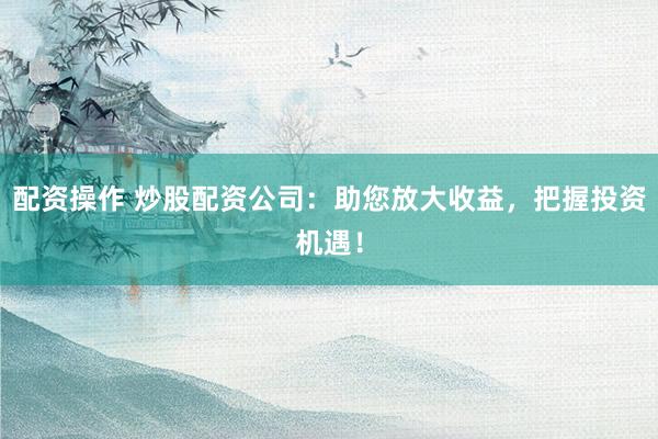 配资操作 炒股配资公司：助您放大收益，把握投资机遇！