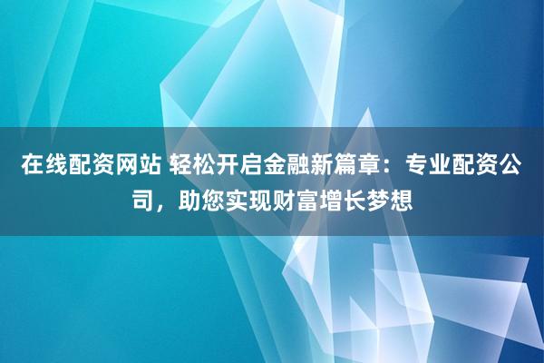 在线配资网站 轻松开启金融新篇章：专业配资公司，助您实现财富增长梦想