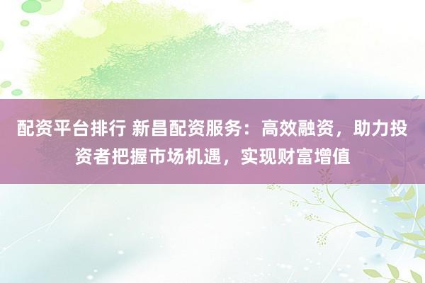 配资平台排行 新昌配资服务：高效融资，助力投资者把握市场机遇，实现财富增值