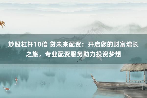 炒股杠杆10倍 贷未来配资：开启您的财富增长之旅，专业配资服务助力投资梦想