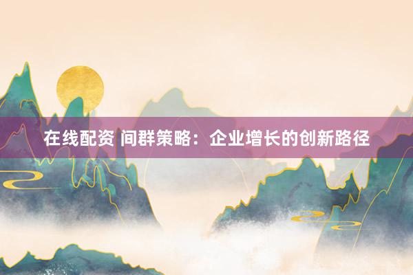 在线配资 间群策略：企业增长的创新路径