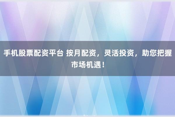 手机股票配资平台 按月配资，灵活投资，助您把握市场机遇！