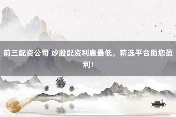 前三配资公司 炒股配资利息最低，精选平台助您盈利！