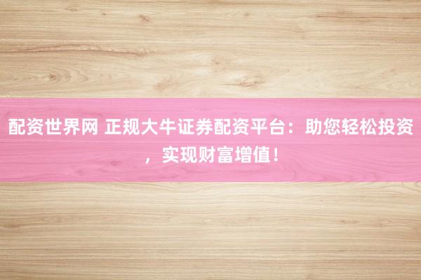 配资世界网 正规大牛证券配资平台：助您轻松投资，实现财富增值！