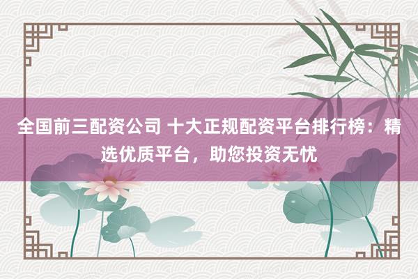 全国前三配资公司 十大正规配资平台排行榜：精选优质平台，助您投资无忧