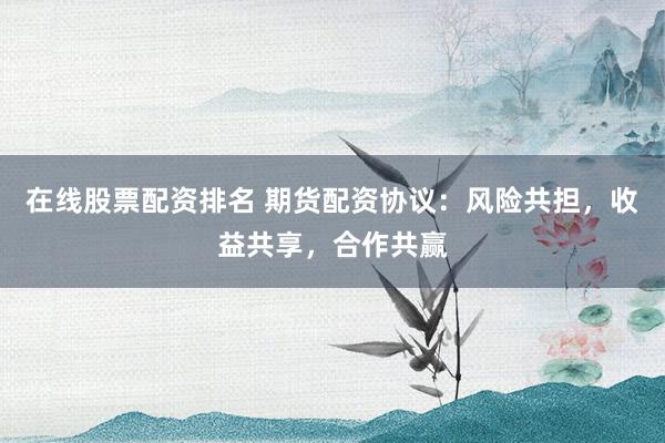 在线股票配资排名 期货配资协议：风险共担，收益共享，合作共赢