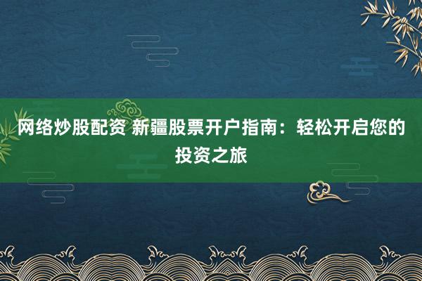 网络炒股配资 新疆股票开户指南：轻松开启您的投资之旅
