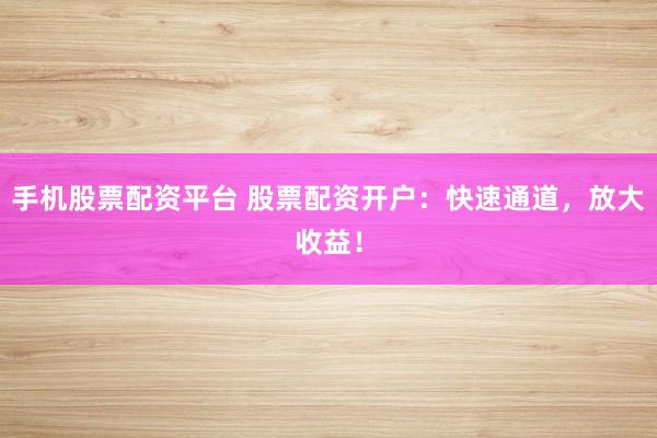 手机股票配资平台 股票配资开户：快速通道，放大收益！