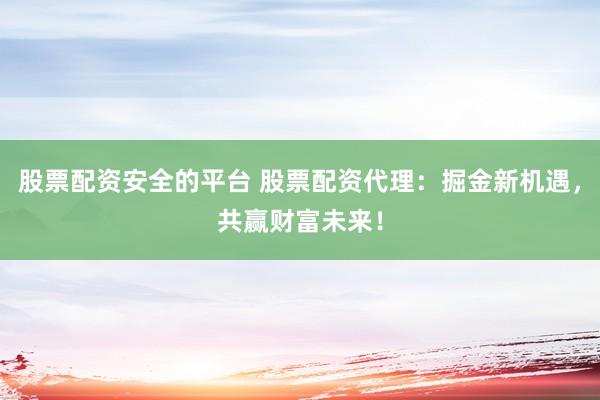 股票配资安全的平台 股票配资代理：掘金新机遇，共赢财富未来！