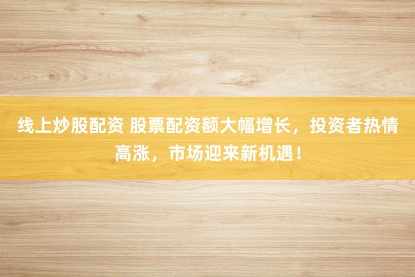 线上炒股配资 股票配资额大幅增长，投资者热情高涨，市场迎来新机遇！