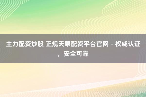 主力配资炒股 正规天眼配资平台官网 - 权威认证，安全可靠