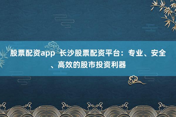 股票配资app  长沙股票配资平台：专业、安全、高效的股市投资利器