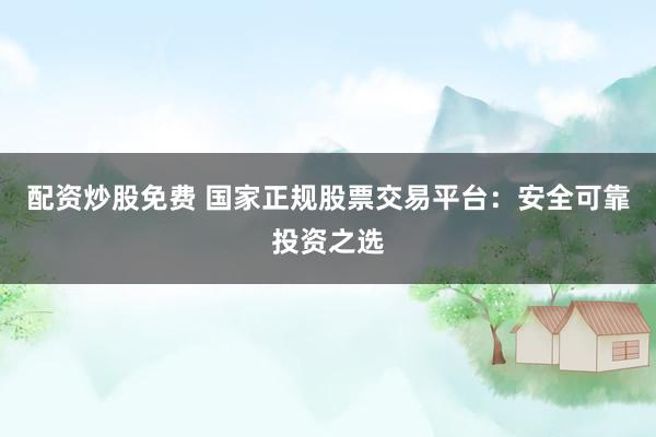配资炒股免费 国家正规股票交易平台：安全可靠投资之选
