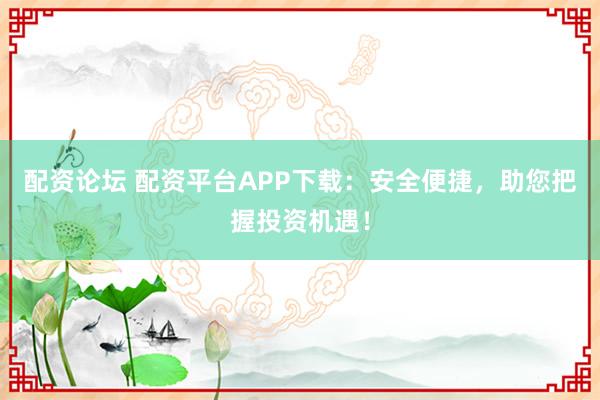 配资论坛 配资平台APP下载：安全便捷，助您把握投资机遇！