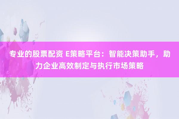 专业的股票配资 E策略平台：智能决策助手，助力企业高效制定与执行市场策略