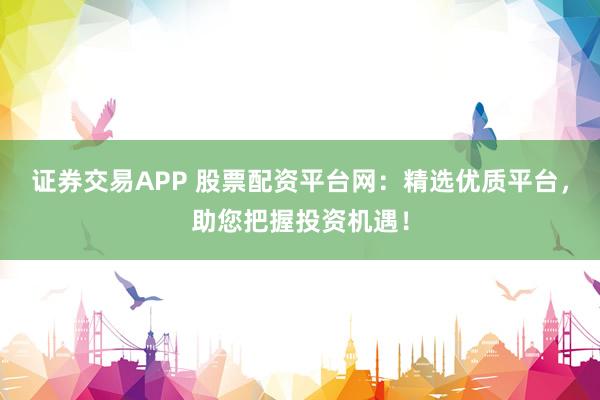 证券交易APP 股票配资平台网：精选优质平台，助您把握投资机遇！