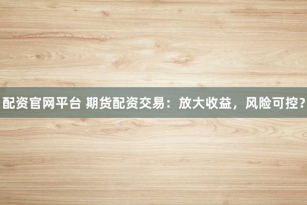 配资官网平台 期货配资交易：放大收益，风险可控？