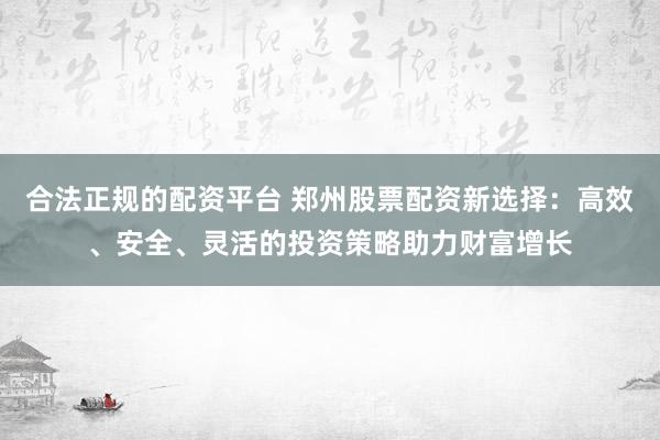 合法正规的配资平台 郑州股票配资新选择：高效、安全、灵活的投资策略助力财富增长