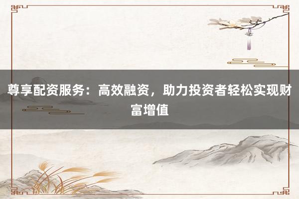 尊享配资服务：高效融资，助力投资者轻松实现财富增值