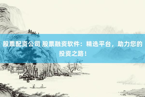 股票配资公司 股票融资软件：精选平台，助力您的投资之路！