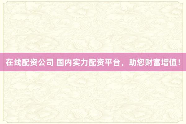 在线配资公司 国内实力配资平台，助您财富增值！