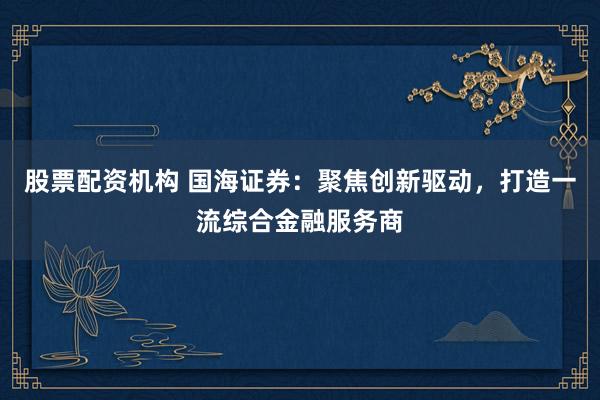 股票配资机构 国海证券：聚焦创新驱动，打造一流综合金融服务商