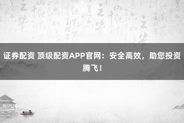 证券配资 顶级配资APP官网：安全高效，助您投资腾飞！