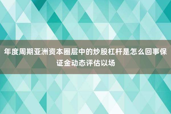 年度周期亚洲资本圈层中的炒股杠杆是怎么回事保证金动态评估以场
