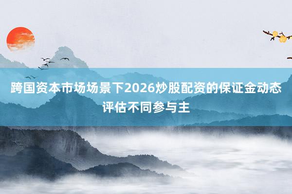 跨国资本市场场景下2026炒股配资的保证金动态评估不同参与主