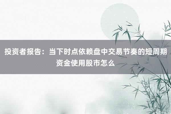 投资者报告：当下时点依赖盘中交易节奏的短周期资金使用股市怎么