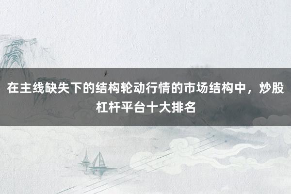 在主线缺失下的结构轮动行情的市场结构中，炒股杠杆平台十大排名