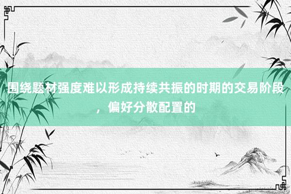 围绕题材强度难以形成持续共振的时期的交易阶段，偏好分散配置的