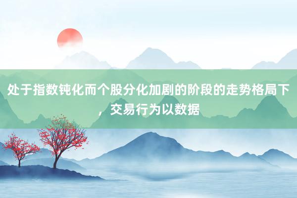 处于指数钝化而个股分化加剧的阶段的走势格局下，交易行为以数据