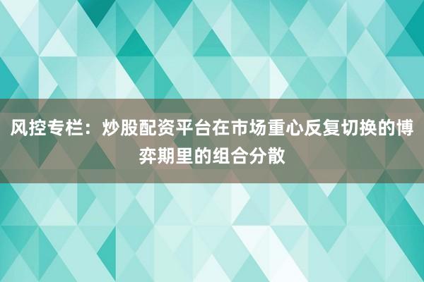 风控专栏：炒股配资平台在市场重心反复切换的博弈期里的组合分散