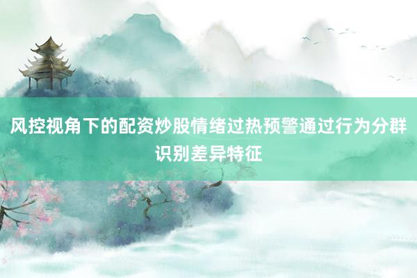 风控视角下的配资炒股情绪过热预警通过行为分群识别差异特征