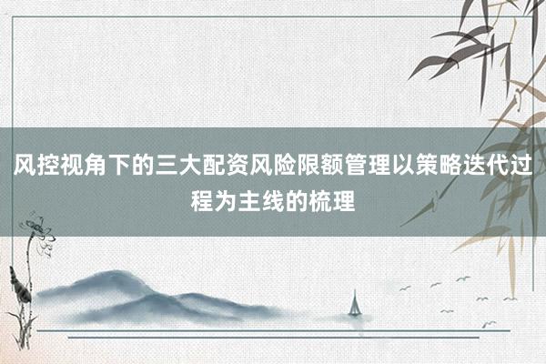 风控视角下的三大配资风险限额管理以策略迭代过程为主线的梳理