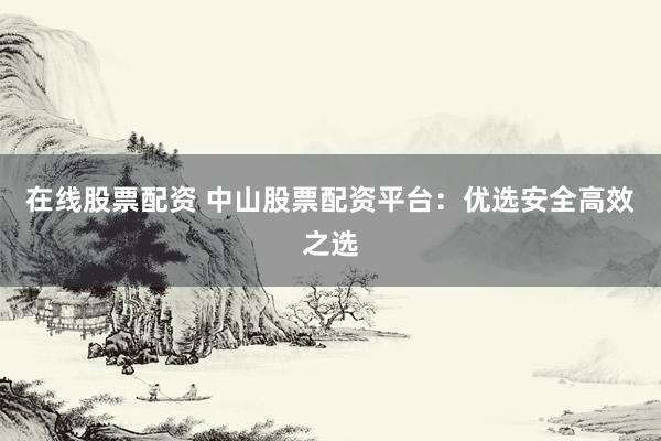 在线股票配资 中山股票配资平台：优选安全高效之选