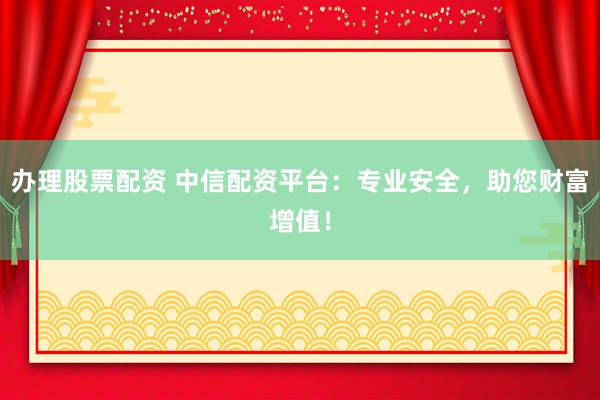 办理股票配资 中信配资平台：专业安全，助您财富增值！